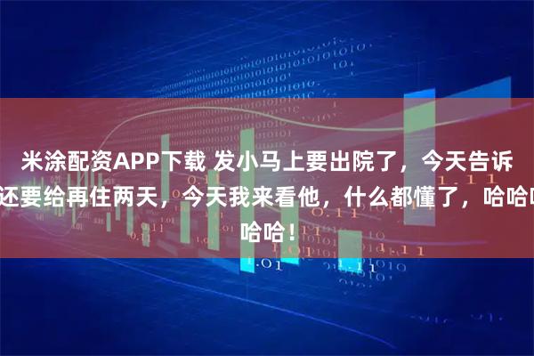 米涂配资APP下载 发小马上要出院了，今天告诉我还要给再住两天，今天我来看他，什么都懂了，哈哈哈！