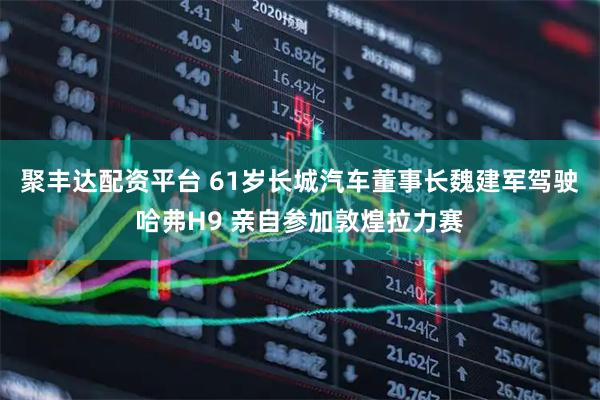 聚丰达配资平台 61岁长城汽车董事长魏建军驾驶哈弗H9 亲自参加敦煌拉力赛