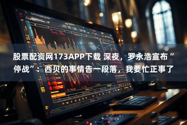 股票配资网173APP下载 深夜，罗永浩宣布“停战”：西贝的事情告一段落，我要忙正事了