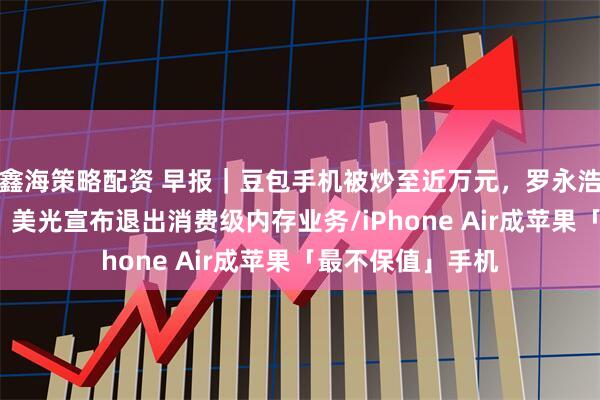 鑫海策略配资 早报｜豆包手机被炒至近万元，罗永浩发文力挺/突发，美光宣布退出消费级内存业务/iPhone Air成苹果「最不保值」手机