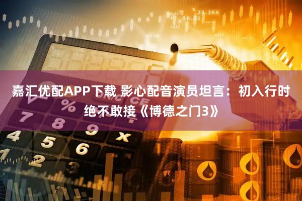 嘉汇优配APP下载 影心配音演员坦言：初入行时绝不敢接《博德之门3》