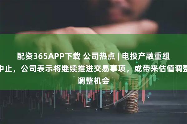 配资365APP下载 公司热点 | 电投产融重组审核中止，公司表示将继续推进交易事项，或带来估值调整机会