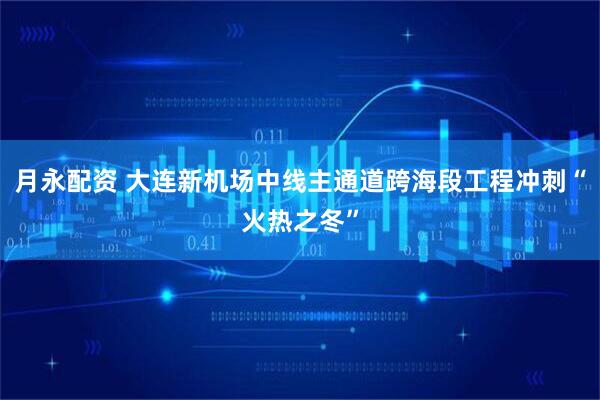月永配资 大连新机场中线主通道跨海段工程冲刺“火热之冬”