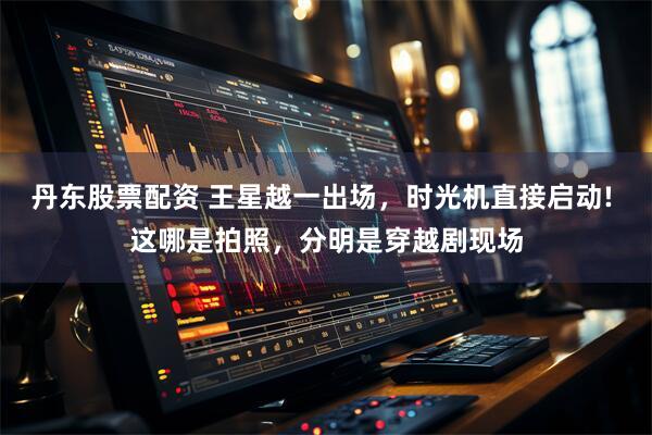 丹东股票配资 王星越一出场，时光机直接启动! 这哪是拍照，分明是穿越剧现场