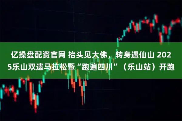 亿操盘配资官网 抬头见大佛,转身遇仙山 2025乐山双遗马拉松暨“跑遍四川”(乐山站)开跑