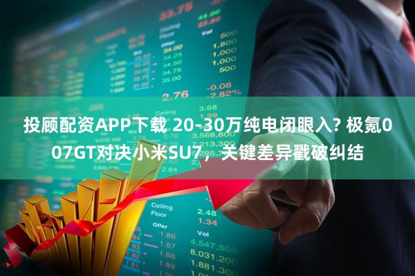 投顾配资APP下载 20-30万纯电闭眼入? 极氪007GT对决小米SU7，关键差异戳破纠结