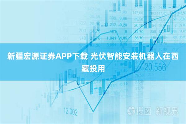 新疆宏源证券APP下载 光伏智能安装机器人在西藏投用