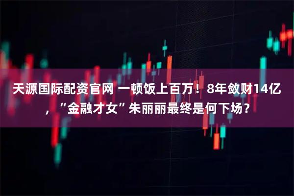 天源国际配资官网 一顿饭上百万！8年敛财14亿，“金融才女”朱丽丽最终是何下场？