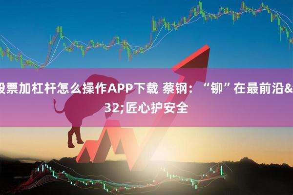 股票加杠杆怎么操作APP下载 蔡钢：“铆”在最前沿 匠心护安全