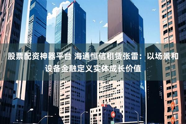 股票配资神器平台 海通恒信租赁张雷：以场景和设备金融定义实体成长价值