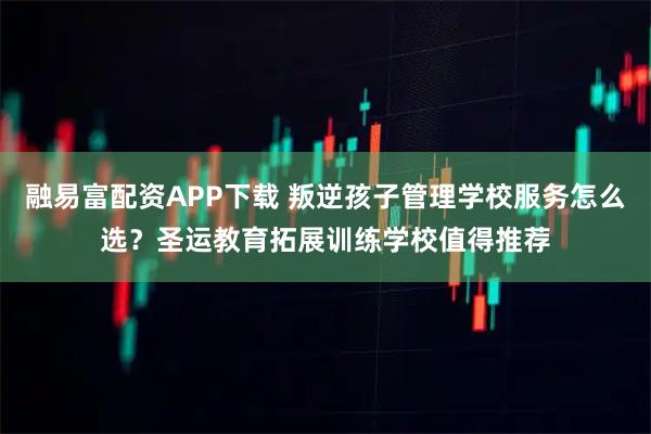 融易富配资APP下载 叛逆孩子管理学校服务怎么选？圣运教育拓展训练学校值得推荐