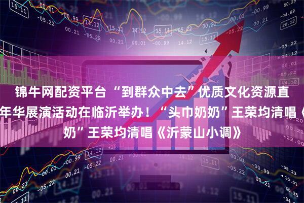 锦牛网配资平台 “到群众中去”优质文化资源直达基层乡村嘉年华展演活动在临沂举办！“头巾奶奶”王荣均清唱《沂蒙山小调》