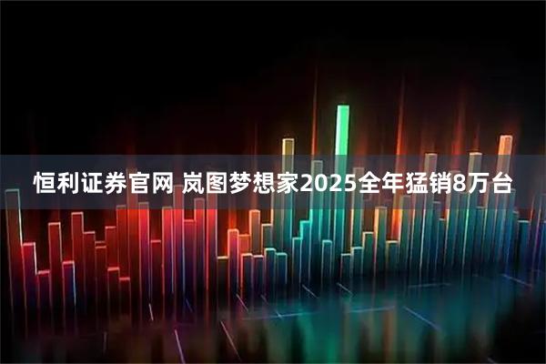 恒利证券官网 岚图梦想家2025全年猛销8万台