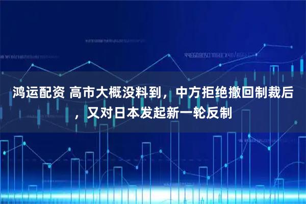 鸿运配资 高市大概没料到，中方拒绝撤回制裁后，又对日本发起新一轮反制