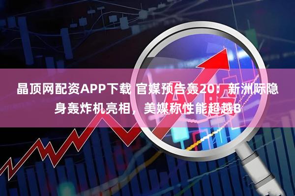 晶顶网配资APP下载 官媒预告轰20：新洲际隐身轰炸机亮相，美媒称性能超越B