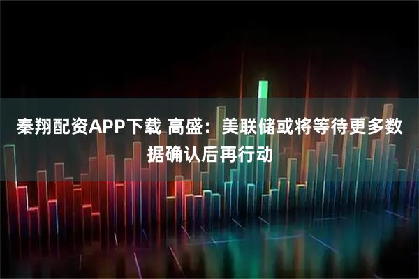 秦翔配资APP下载 高盛：美联储或将等待更多数据确认后再行动