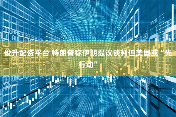 俊升配资平台 特朗普称伊朗提议谈判但美国或“先行动”