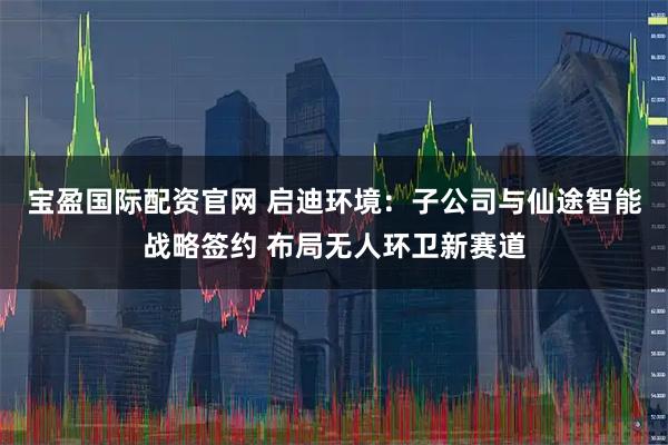 宝盈国际配资官网 启迪环境：子公司与仙途智能战略签约 布局无人环卫新赛道