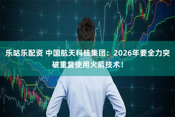 乐咕乐配资 中国航天科技集团：2026年要全力突破重复使用火箭技术！