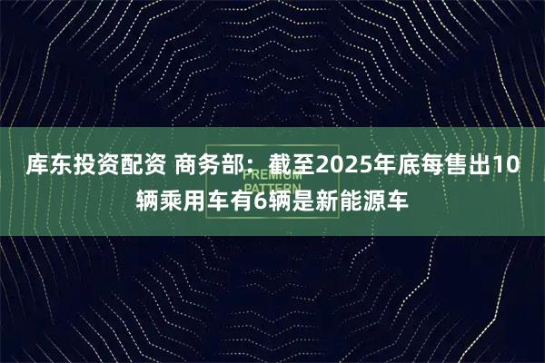 库东投资配资 商务部：截至2025年底每售出10辆乘用车有6辆是新能源车
