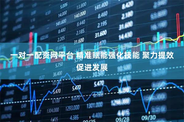 一对一配资网平台 精准赋能强化技能 聚力提效促进发展