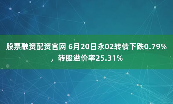 股票融资配资官网 6月20日永02转债下跌0.79%，转股溢价率25.31%