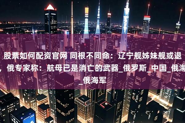 股票如何配资官网 同根不同命：辽宁舰姊妹舰或退役，俄专家称：航母已是消亡的武器_俄罗斯_中国_俄海军