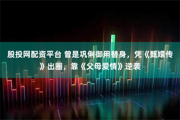 股投网配资平台 曾是巩俐御用替身，凭《甄嬛传》出圈，靠《父母爱情》逆袭