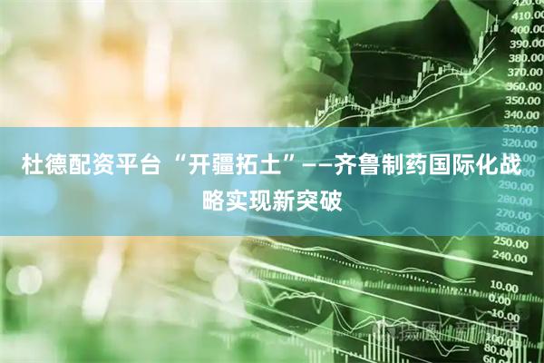 杜德配资平台 “开疆拓土”——齐鲁制药国际化战略实现新突破