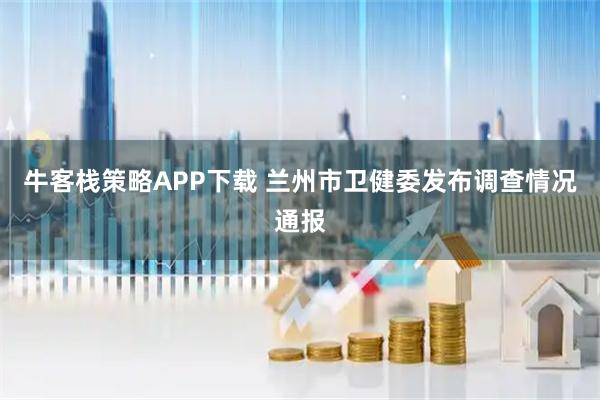 牛客栈策略APP下载 兰州市卫健委发布调查情况通报