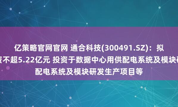 亿策略官网官网 通合科技(300491.SZ)：拟发行可转债募资不超5.22亿元 投资于数据中心用供配电系统及模块研发生产项目等