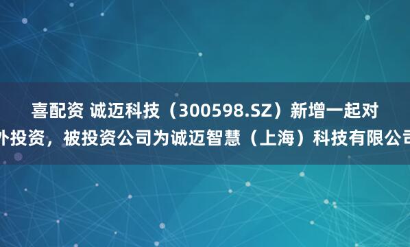 喜配资 诚迈科技（300598.SZ）新增一起对外投资，被投资公司为诚迈智慧（上海）科技有限公司