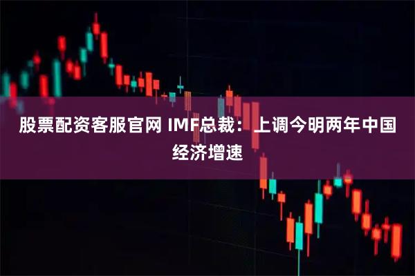 股票配资客服官网 IMF总裁：上调今明两年中国经济增速