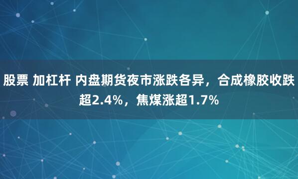 股票 加杠杆 内盘期货夜市涨跌各异，合成橡胶收跌超2.4%，焦煤涨超1.7%