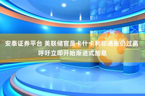 安泰证券平台 美联储官员卡什卡利称通胀仍过高 呼吁立即开始渐进式加息