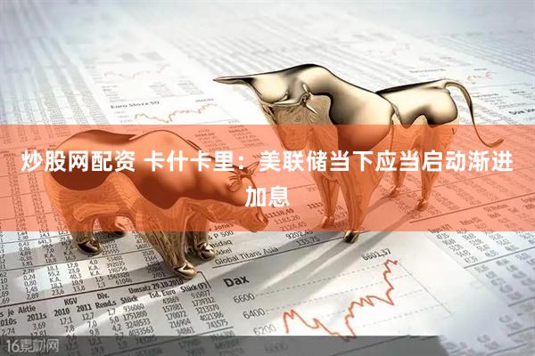 炒股网配资 卡什卡里：美联储当下应当启动渐进加息